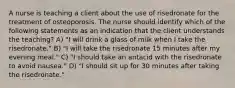 A nurse is teaching a client about the use of risedronate for the treatment of osteoporosis. The nurse should identify which of the following statements as an indication that the client understands the teaching? A) "I will drink a glass of milk when I take the risedronate." B) "I will take the risedronate 15 minutes after my evening meal." C) "I should take an antacid with the risedronate to avoid nausea." D) "I should sit up for 30 minutes after taking the risedronate."