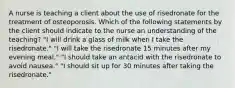 A nurse is teaching a client about the use of risedronate for the treatment of osteoporosis. Which of the following statements by the client should indicate to the nurse an understanding of the teaching? "I will drink a glass of milk when I take the risedronate." "I will take the risedronate 15 minutes after my evening meal." "I should take an antacid with the risedronate to avoid nausea." "I should sit up for 30 minutes after taking the risedronate."