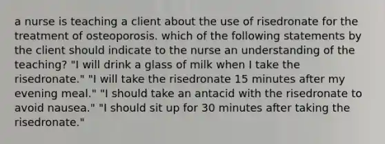 a nurse is teaching a client about the use of risedronate for the treatment of osteoporosis. which of the following statements by the client should indicate to the nurse an understanding of the teaching? "I will drink a glass of milk when I take the risedronate." "I will take the risedronate 15 minutes after my evening meal." "I should take an antacid with the risedronate to avoid nausea." "I should sit up for 30 minutes after taking the risedronate."