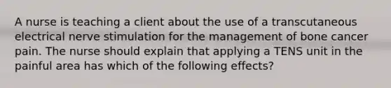 A nurse is teaching a client about the use of a transcutaneous electrical nerve stimulation for the management of bone cancer pain. The nurse should explain that applying a TENS unit in the painful area has which of the following effects?