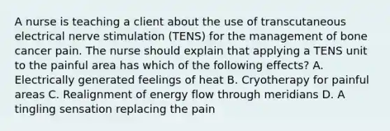 A nurse is teaching a client about the use of transcutaneous electrical nerve stimulation (TENS) for the management of bone cancer pain. The nurse should explain that applying a TENS unit to the painful area has which of the following effects? A. Electrically generated feelings of heat B. Cryotherapy for painful areas C. Realignment of energy flow through meridians D. A tingling sensation replacing the pain