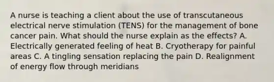 A nurse is teaching a client about the use of transcutaneous electrical nerve stimulation (TENS) for the management of bone cancer pain. What should the nurse explain as the effects? A. Electrically generated feeling of heat B. Cryotherapy for painful areas C. A tingling sensation replacing the pain D. Realignment of energy flow through meridians