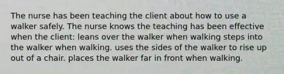 The nurse has been teaching the client about how to use a walker safely. The nurse knows the teaching has been effective when the client: leans over the walker when walking steps into the walker when walking. uses the sides of the walker to rise up out of a chair. places the walker far in front when walking.