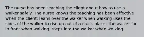 The nurse has been teaching the client about how to use a walker safely. The nurse knows the teaching has been effective when the client: leans over the walker when walking uses the sides of the walker to rise up out of a chair. places the walker far in front when walking. steps into the walker when walking.