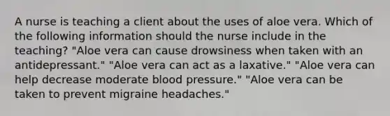 A nurse is teaching a client about the uses of aloe vera. Which of the following information should the nurse include in the teaching? "Aloe vera can cause drowsiness when taken with an antidepressant." "Aloe vera can act as a laxative." "Aloe vera can help decrease moderate <a href='https://www.questionai.com/knowledge/kD0HacyPBr-blood-pressure' class='anchor-knowledge'>blood pressure</a>." "Aloe vera can be taken to prevent migraine headaches."