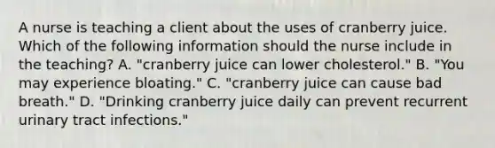 A nurse is teaching a client about the uses of cranberry juice. Which of the following information should the nurse include in the teaching? A. "cranberry juice can lower cholesterol." B. "You may experience bloating." C. "cranberry juice can cause bad breath." D. "Drinking cranberry juice daily can prevent recurrent urinary tract infections."