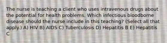 The nurse is teaching a client who uses intravenous drugs about the potential for health problems. Which infectious bloodborne disease should the nurse include in this​ teaching? (Select all that​ apply.) A) HIV B) AIDS C) Tuberculosis D) Hepatitis B E) Hepatitis C