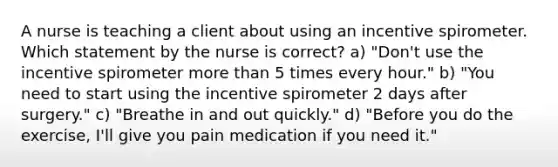 A nurse is teaching a client about using an incentive spirometer. Which statement by the nurse is correct? a) "Don't use the incentive spirometer more than 5 times every hour." b) "You need to start using the incentive spirometer 2 days after surgery." c) "Breathe in and out quickly." d) "Before you do the exercise, I'll give you pain medication if you need it."