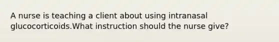 A nurse is teaching a client about using intranasal glucocorticoids.What instruction should the nurse give?