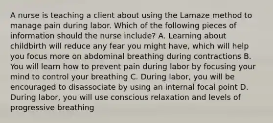 A nurse is teaching a client about using the Lamaze method to manage pain during labor. Which of the following pieces of information should the nurse include? A. Learning about childbirth will reduce any fear you might have, which will help you focus more on abdominal breathing during contractions B. You will learn how to prevent pain during labor by focusing your mind to control your breathing C. During labor, you will be encouraged to disassociate by using an internal focal point D. During labor, you will use conscious relaxation and levels of progressive breathing