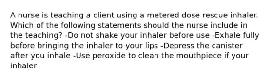 A nurse is teaching a client using a metered dose rescue inhaler. Which of the following statements should the nurse include in the teaching? -Do not shake your inhaler before use -Exhale fully before bringing the inhaler to your lips -Depress the canister after you inhale -Use peroxide to clean the mouthpiece if your inhaler