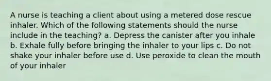 A nurse is teaching a client about using a metered dose rescue inhaler. Which of the following statements should the nurse include in the teaching? a. Depress the canister after you inhale b. Exhale fully before bringing the inhaler to your lips c. Do not shake your inhaler before use d. Use peroxide to clean the mouth of your inhaler