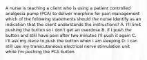 A nurse is teaching a client who is using a patient controlled analgesia pump (PCA) to deliver morphine for pain management which of the following statements should the nurse identify as an indication that the client understands the instructions? A. I'll limit pushing the button so I don't get an overdose B. if I push the button and still have pain after two minutes I'll push it again C. I'll ask my niece to push the button when I am sleeping D. I can still use my transcutaneous electrical nerve stimulation unit while I'm pushing the PCA button