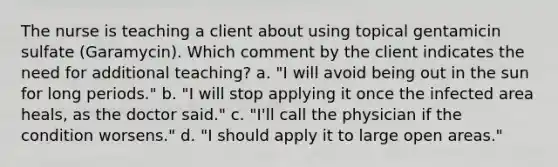 The nurse is teaching a client about using topical gentamicin sulfate (Garamycin). Which comment by the client indicates the need for additional teaching? a. "I will avoid being out in the sun for long periods." b. "I will stop applying it once the infected area heals, as the doctor said." c. "I'll call the physician if the condition worsens." d. "I should apply it to large open areas."