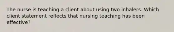 The nurse is teaching a client about using two inhalers. Which client statement reflects that nursing teaching has been effective?