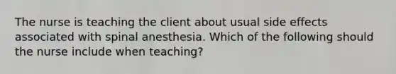 The nurse is teaching the client about usual side effects associated with spinal anesthesia. Which of the following should the nurse include when teaching?