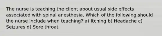 The nurse is teaching the client about usual side effects associated with spinal anesthesia. Which of the following should the nurse include when teaching? a) Itching b) Headache c) Seizures d) Sore throat