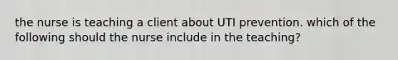 the nurse is teaching a client about UTI prevention. which of the following should the nurse include in the teaching?