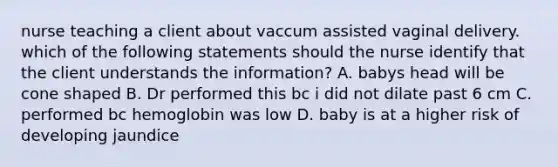 nurse teaching a client about vaccum assisted vaginal delivery. which of the following statements should the nurse identify that the client understands the information? A. babys head will be cone shaped B. Dr performed this bc i did not dilate past 6 cm C. performed bc hemoglobin was low D. baby is at a higher risk of developing jaundice