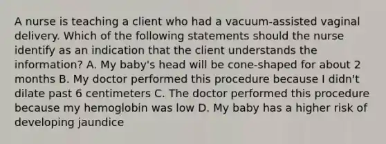 A nurse is teaching a client who had a vacuum-assisted vaginal delivery. Which of the following statements should the nurse identify as an indication that the client understands the information? A. My baby's head will be cone-shaped for about 2 months B. My doctor performed this procedure because I didn't dilate past 6 centimeters C. The doctor performed this procedure because my hemoglobin was low D. My baby has a higher risk of developing jaundice