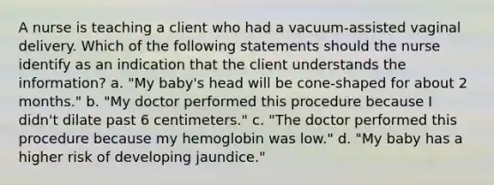 A nurse is teaching a client who had a vacuum-assisted vaginal delivery. Which of the following statements should the nurse identify as an indication that the client understands the information? a. "My baby's head will be cone-shaped for about 2 months." b. "My doctor performed this procedure because I didn't dilate past 6 centimeters." c. "The doctor performed this procedure because my hemoglobin was low." d. "My baby has a higher risk of developing jaundice."