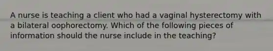 A nurse is teaching a client who had a vaginal hysterectomy with a bilateral oophorectomy. Which of the following pieces of information should the nurse include in the teaching?