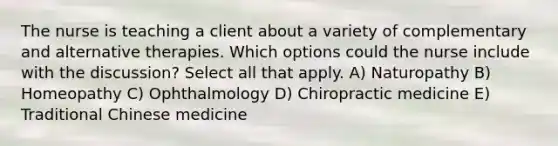 The nurse is teaching a client about a variety of complementary and alternative therapies. Which options could the nurse include with the discussion? Select all that apply. A) Naturopathy B) Homeopathy C) Ophthalmology D) Chiropractic medicine E) Traditional Chinese medicine