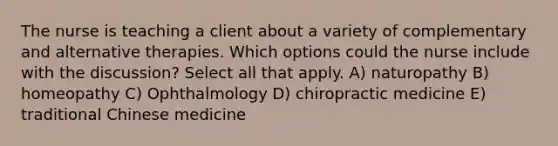 The nurse is teaching a client about a variety of complementary and alternative therapies. Which options could the nurse include with the discussion? Select all that apply. A) naturopathy B) homeopathy C) Ophthalmology D) chiropractic medicine E) traditional Chinese medicine