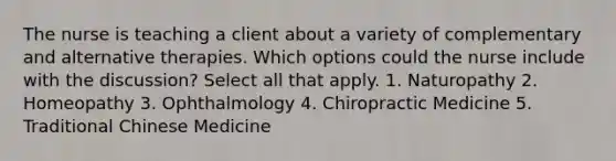 The nurse is teaching a client about a variety of complementary and alternative therapies. Which options could the nurse include with the discussion? Select all that apply. 1. Naturopathy 2. Homeopathy 3. Ophthalmology 4. Chiropractic Medicine 5. Traditional Chinese Medicine