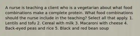 A nurse is teaching a client who is a vegetarian about what food combinations make a complete protein. What food combinations should the nurse include in the teaching? Select all that apply. 1. Lentils and tofu 2. Cereal with milk 3. Macaroni with cheese 4. Back-eyed peas and rice 5. Black and red bean soup