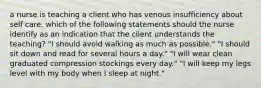 a nurse is teaching a client who has venous insufficiency about self care. which of the following statements should the nurse identify as an indication that the client understands the teaching? "I should avoid walking as much as possible." "I should sit down and read for several hours a day." "I will wear clean graduated compression stockings every day." "I will keep my legs level with my body when I sleep at night."