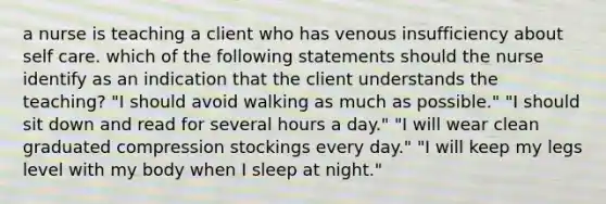 a nurse is teaching a client who has venous insufficiency about self care. which of the following statements should the nurse identify as an indication that the client understands the teaching? "I should avoid walking as much as possible." "I should sit down and read for several hours a day." "I will wear clean graduated compression stockings every day." "I will keep my legs level with my body when I sleep at night."