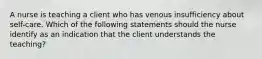 A nurse is teaching a client who has venous insufficiency about self-care. Which of the following statements should the nurse identify as an indication that the client understands the teaching?