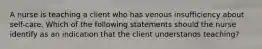 A nurse is teaching a client who has venous insufficiency about self-care. Which of the following statements should the nurse identify as an indication that the client understands teaching?