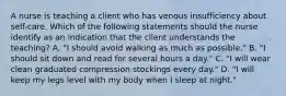 A nurse is teaching a client who has venous insufficiency about self-care. Which of the following statements should the nurse identify as an indication that the client understands the teaching? A. "I should avoid walking as much as possible." B. "I should sit down and read for several hours a day." C. "I will wear clean graduated compression stockings every day." D. "I will keep my legs level with my body when I sleep at night."