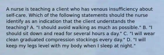 A nurse is teaching a client who has venous insufficiency about self-care. Which of the following statements should the nurse identify as an indication that the client understands the teaching? A. "I should avoid walking as much as possible." B. "I should sit down and read for several hours a day." C. "I will wear clean graduated compression stockings every day." D. "I will keep my legs level with my body when I sleep at night."