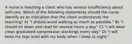 A nurse is teaching a client who has venous insufficiency about self-care. Which of the following statements should the nurse identify as an indication that the client understands the teaching? A) "I should avoid walking as much as possible." B) "I should sit down and read for several hours a day." C) "I will wear clean graduated compression stockings every day." D) "I will keep my legs level with my body when I sleep at night."