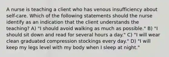 A nurse is teaching a client who has venous insufficiency about self-care. Which of the following statements should the nurse identify as an indication that the client understands the teaching? A) "I should avoid walking as much as possible." B) "I should sit down and read for several hours a day." C) "I will wear clean graduated compression stockings every day." D) "I will keep my legs level with my body when I sleep at night."