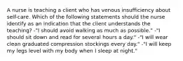 A nurse is teaching a client who has venous insufficiency about self-care. Which of the following statements should the nurse identify as an indication that the client understands the teaching? -"I should avoid walking as much as possible." -"I should sit down and read for several hours a day." -"I will wear clean graduated compression stockings every day." -"I will keep my legs level with my body when I sleep at night."