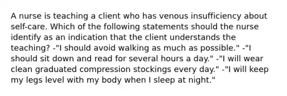 A nurse is teaching a client who has venous insufficiency about self-care. Which of the following statements should the nurse identify as an indication that the client understands the teaching? -"I should avoid walking as much as possible." -"I should sit down and read for several hours a day." -"I will wear clean graduated compression stockings every day." -"I will keep my legs level with my body when I sleep at night."