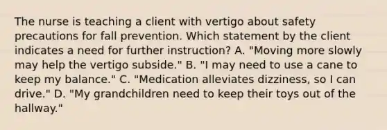 The nurse is teaching a client with vertigo about safety precautions for fall prevention. Which statement by the client indicates a need for further instruction? A. "Moving more slowly may help the vertigo subside." B. "I may need to use a cane to keep my balance." C. "Medication alleviates dizziness, so I can drive." D. "My grandchildren need to keep their toys out of the hallway."