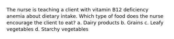 The nurse is teaching a client with vitamin B12 deficiency anemia about dietary intake. Which type of food does the nurse encourage the client to eat? a. Dairy products b. Grains c. Leafy vegetables d. Starchy vegetables