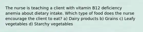 The nurse is teaching a client with vitamin B12 deficiency anemia about dietary intake. Which type of food does the nurse encourage the client to eat? a) Dairy products b) Grains c) Leafy vegetables d) Starchy vegetables