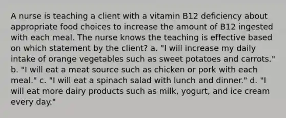 A nurse is teaching a client with a vitamin B12 deficiency about appropriate food choices to increase the amount of B12 ingested with each meal. The nurse knows the teaching is effective based on which statement by the client? a. "I will increase my daily intake of orange vegetables such as sweet potatoes and carrots." b. "I will eat a meat source such as chicken or pork with each meal." c. "I will eat a spinach salad with lunch and dinner." d. "I will eat more dairy products such as milk, yogurt, and ice cream every day."