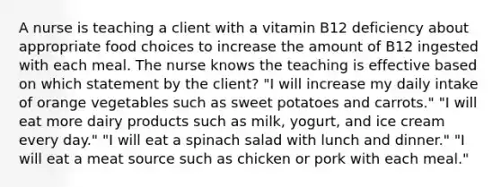 A nurse is teaching a client with a vitamin B12 deficiency about appropriate food choices to increase the amount of B12 ingested with each meal. The nurse knows the teaching is effective based on which statement by the client? "I will increase my daily intake of orange vegetables such as sweet potatoes and carrots." "I will eat more dairy products such as milk, yogurt, and ice cream every day." "I will eat a spinach salad with lunch and dinner." "I will eat a meat source such as chicken or pork with each meal."