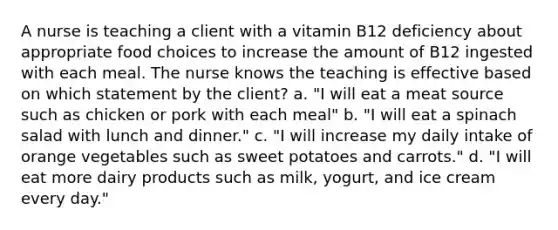 A nurse is teaching a client with a vitamin B12 deficiency about appropriate food choices to increase the amount of B12 ingested with each meal. The nurse knows the teaching is effective based on which statement by the client? a. "I will eat a meat source such as chicken or pork with each meal" b. "I will eat a spinach salad with lunch and dinner." c. "I will increase my daily intake of orange vegetables such as sweet potatoes and carrots." d. "I will eat more dairy products such as milk, yogurt, and ice cream every day."