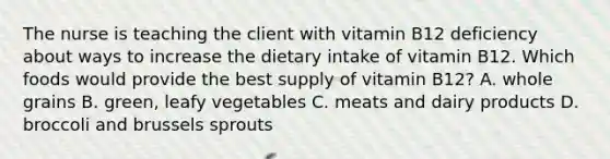 The nurse is teaching the client with vitamin B12 deficiency about ways to increase the dietary intake of vitamin B12. Which foods would provide the best supply of vitamin B12? A. whole grains B. green, leafy vegetables C. meats and dairy products D. broccoli and brussels sprouts