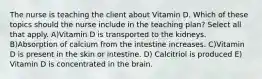 The nurse is teaching the client about Vitamin D. Which of these topics should the nurse include in the teaching plan? Select all that apply. A)Vitamin D is transported to the kidneys. B)Absorption of calcium from the intestine increases. C)Vitamin D is present in the skin or intestine. D) Calcitriol is produced E) Vitamin D is concentrated in the brain.