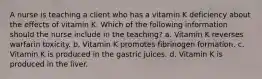 A nurse is teaching a client who has a vitamin K deficiency about the effects of vitamin K. Which of the following information should the nurse include in the teaching? a. Vitamin K reverses warfarin toxicity. b. Vitamin K promotes fibrinogen formation. c. Vitamin K is produced in the gastric juices. d. Vitamin K is produced in the liver.