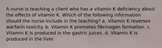 A nurse is teaching a client who has a vitamin K deficiency about the effects of vitamin K. Which of the following information should the nurse include in the teaching? a. Vitamin K reverses warfarin toxicity. b. Vitamin K promotes fibrinogen formation. c. Vitamin K is produced in the gastric juices. d. Vitamin K is produced in the liver.